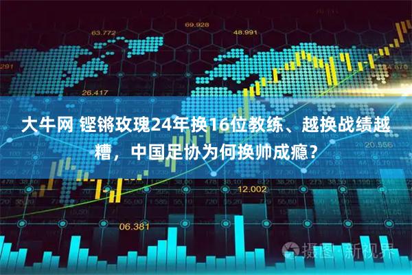 大牛网 铿锵玫瑰24年换16位教练、越换战绩越糟，中国足协为何换帅成瘾？