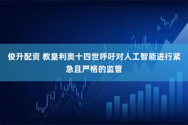 俊升配资 教皇利奥十四世呼吁对人工智能进行紧急且严格的监管